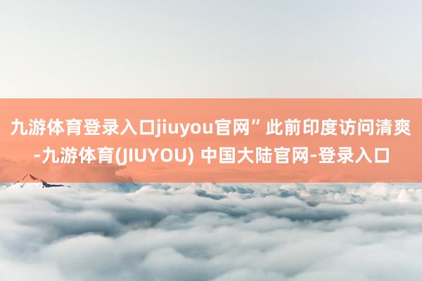 九游体育登录入口jiuyou官网”　　此前印度访问清爽-九游体育(JIUYOU) 中国大陆官网-登录入口