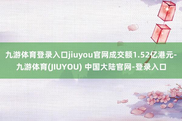 九游体育登录入口jiuyou官网成交额1.52亿港元-九游体育(JIUYOU) 中国大陆官网-登录入口
