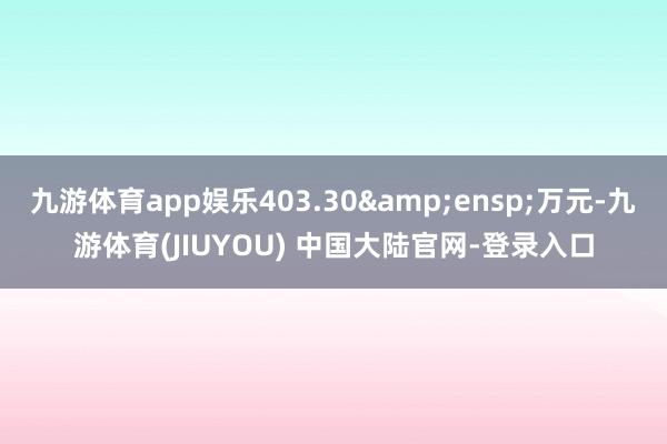 九游体育app娱乐403.30&ensp;万元-九游体育(JIUYOU) 中国大陆官网-登录入口
