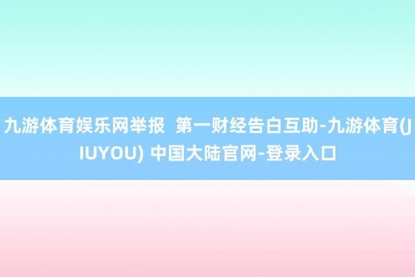 九游体育娱乐网举报  第一财经告白互助-九游体育(JIUYOU) 中国大陆官网-登录入口