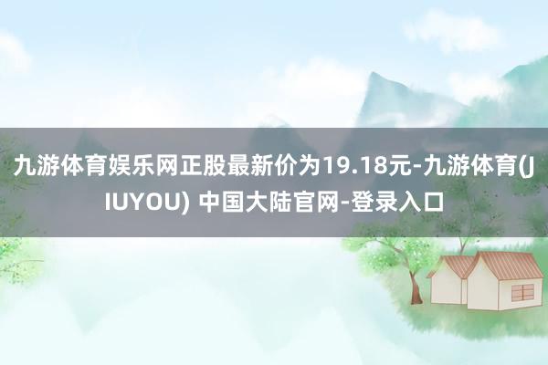 九游体育娱乐网正股最新价为19.18元-九游体育(JIUYOU) 中国大陆官网-登录入口