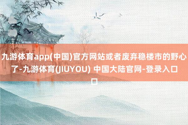 九游体育app(中国)官方网站或者废弃稳楼市的野心了-九游体育(JIUYOU) 中国大陆官网-登录入口