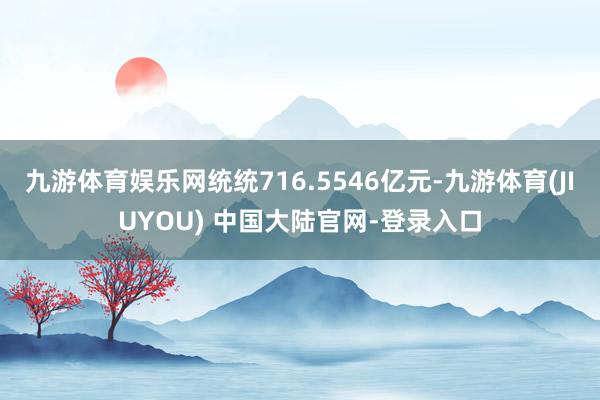 九游体育娱乐网统统716.5546亿元-九游体育(JIUYOU) 中国大陆官网-登录入口