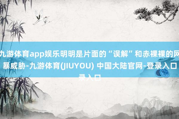 九游体育app娱乐明明是片面的“误解”和赤裸裸的网暴威胁-九游体育(JIUYOU) 中国大陆官网-登录入口