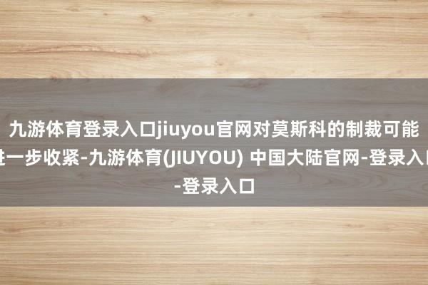 九游体育登录入口jiuyou官网对莫斯科的制裁可能进一步收紧-九游体育(JIUYOU) 中国大陆官网-登录入口