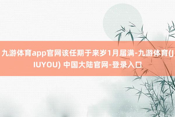 九游体育app官网该任期于来岁1月届满-九游体育(JIUYOU) 中国大陆官网-登录入口