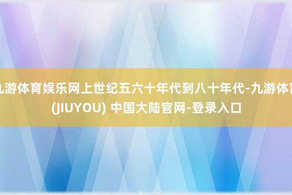 九游体育娱乐网上世纪五六十年代到八十年代-九游体育(JIUYOU) 中国大陆官网-登录入口