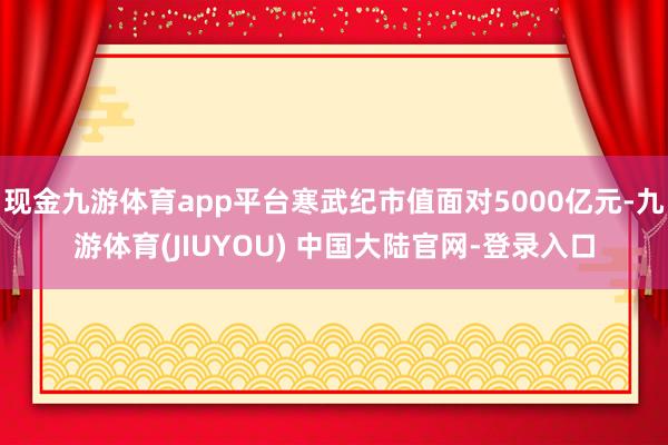 现金九游体育app平台寒武纪市值面对5000亿元-九游体育(JIUYOU) 中国大陆官网-登录入口