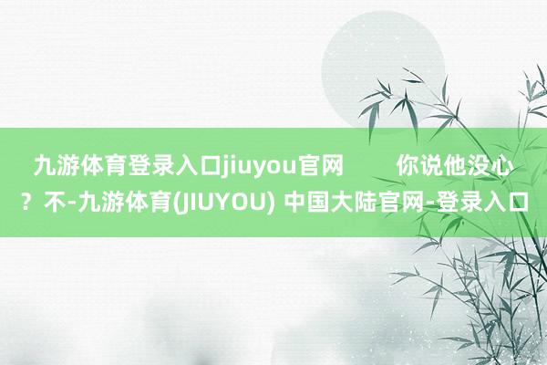 九游体育登录入口jiuyou官网        你说他没心？不-九游体育(JIUYOU) 中国大陆官网-登录入口