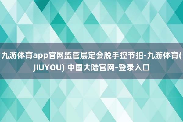 九游体育app官网监管层定会脱手控节拍-九游体育(JIUYOU) 中国大陆官网-登录入口