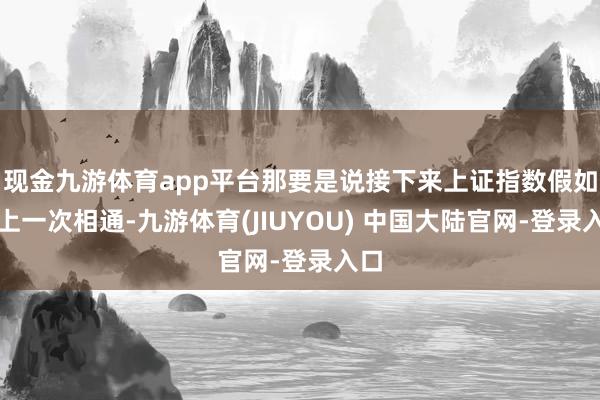 现金九游体育app平台那要是说接下来上证指数假如和上一次相通-九游体育(JIUYOU) 中国大陆官网-登录入口