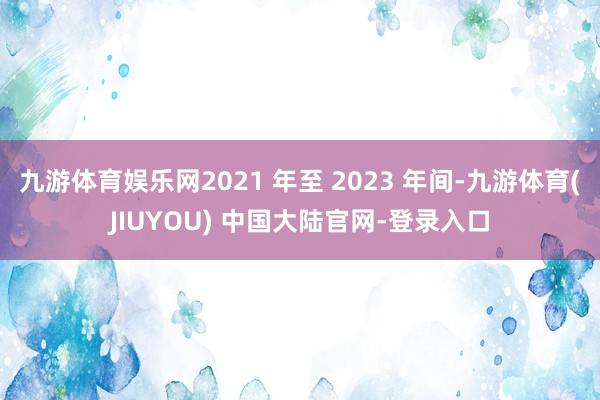 九游体育娱乐网2021 年至 2023 年间-九游体育(JIUYOU) 中国大陆官网-登录入口