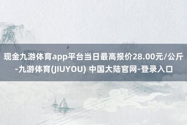 现金九游体育app平台当日最高报价28.00元/公斤-九游体育(JIUYOU) 中国大陆官网-登录入口
