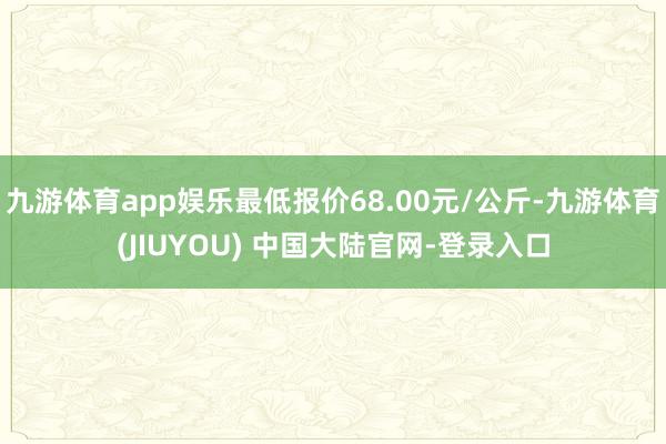 九游体育app娱乐最低报价68.00元/公斤-九游体育(JIUYOU) 中国大陆官网-登录入口