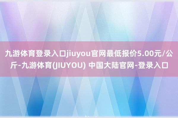 九游体育登录入口jiuyou官网最低报价5.00元/公斤-九游体育(JIUYOU) 中国大陆官网-登录入口