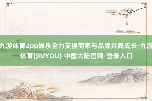 九游体育app娱乐全力支援商家与品牌共同成长-九游体育(JIUYOU) 中国大陆官网-登录入口