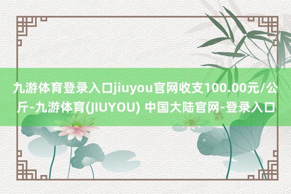 九游体育登录入口jiuyou官网收支100.00元/公斤-九游体育(JIUYOU) 中国大陆官网-登录入口