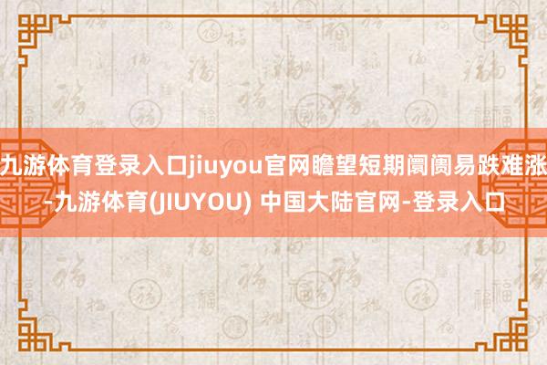 九游体育登录入口jiuyou官网瞻望短期阛阓易跌难涨-九游体育(JIUYOU) 中国大陆官网-登录入口