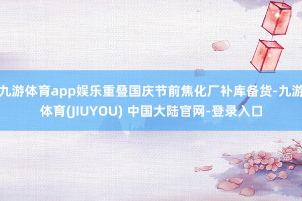 九游体育app娱乐重叠国庆节前焦化厂补库备货-九游体育(JIUYOU) 中国大陆官网-登录入口