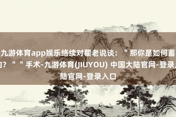 九游体育app娱乐络续对瞿老说谈:"那你是如何蓄意的?""手术-九游体育(JIUYOU) 中国大陆官网-登录入口