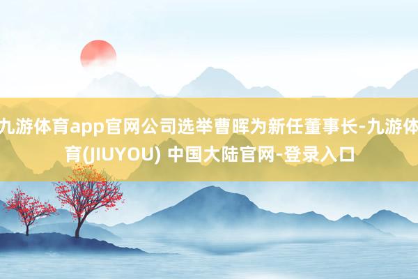 九游体育app官网公司选举曹晖为新任董事长-九游体育(JIUYOU) 中国大陆官网-登录入口