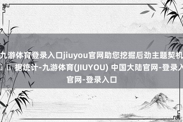 九游体育登录入口jiuyou官网助您挖掘后劲主题契机! 据统计-九游体育(JIUYOU) 中国大陆官网-登录入口