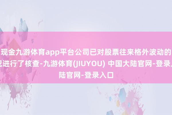 现金九游体育app平台公司已对股票往来格外波动的情况进行了核查-九游体育(JIUYOU) 中国大陆官网-登录入口