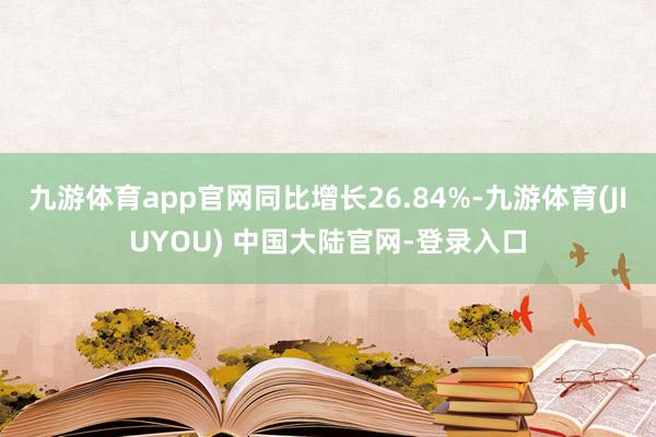 九游体育app官网同比增长26.84%-九游体育(JIUYOU) 中国大陆官网-登录入口