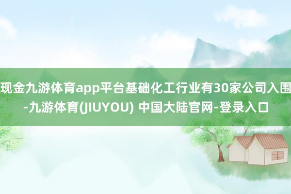 现金九游体育app平台基础化工行业有30家公司入围-九游体育(JIUYOU) 中国大陆官网-登录入口