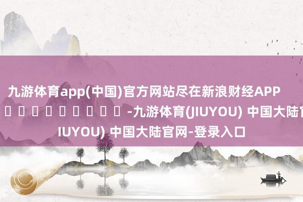 九游体育app(中国)官方网站尽在新浪财经APP            													-九游体育(JIUYOU) 中国大陆官网-登录入口