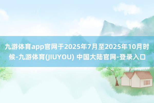 九游体育app官网于2025年7月至2025年10月时候-九游体育(JIUYOU) 中国大陆官网-登录入口