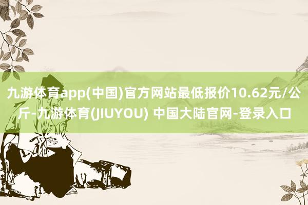 九游体育app(中国)官方网站最低报价10.62元/公斤-九游体育(JIUYOU) 中国大陆官网-登录入口
