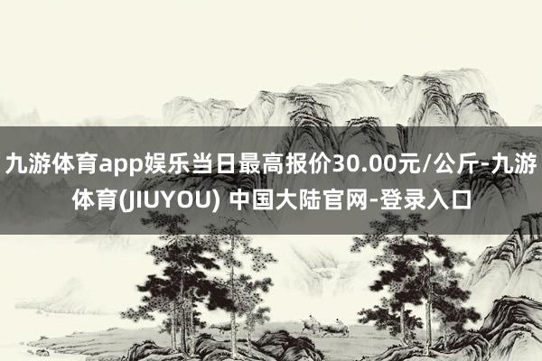 九游体育app娱乐当日最高报价30.00元/公斤-九游体育(JIUYOU) 中国大陆官网-登录入口