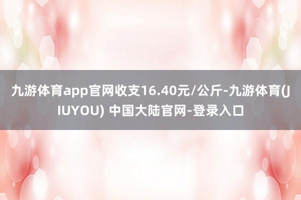 九游体育app官网收支16.40元/公斤-九游体育(JIUYOU) 中国大陆官网-登录入口