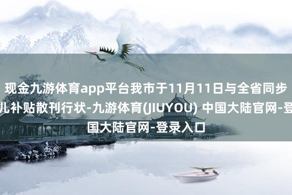 现金九游体育app平台我市于11月11日与全省同步初始育儿补贴散刊行状-九游体育(JIUYOU) 中国大陆官网-登录入口