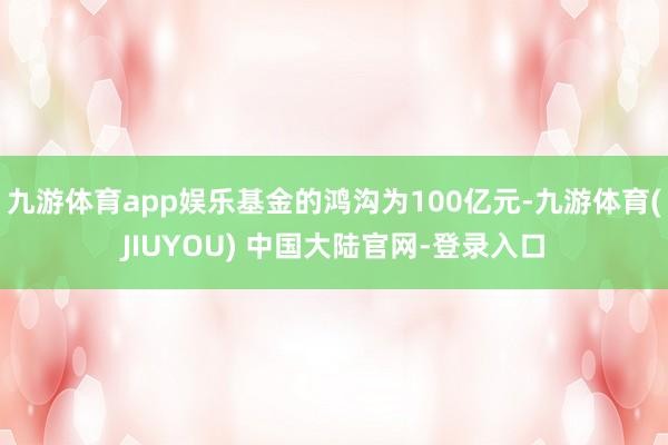 九游体育app娱乐基金的鸿沟为100亿元-九游体育(JIUYOU) 中国大陆官网-登录入口