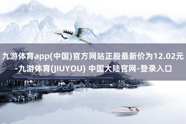 九游体育app(中国)官方网站正股最新价为12.02元-九游体育(JIUYOU) 中国大陆官网-登录入口