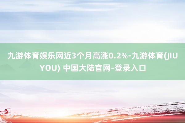九游体育娱乐网近3个月高涨0.2%-九游体育(JIUYOU) 中国大陆官网-登录入口
