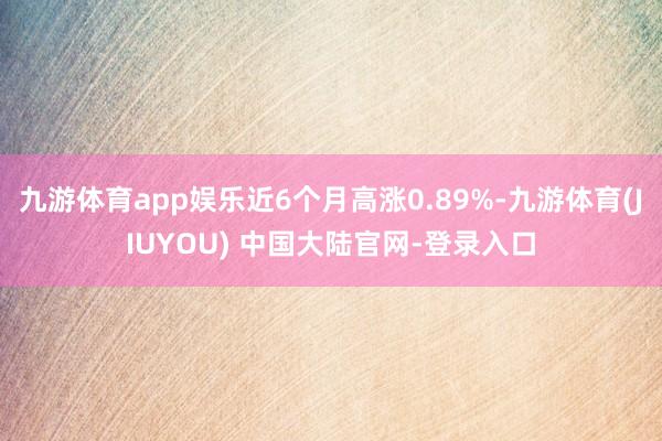 九游体育app娱乐近6个月高涨0.89%-九游体育(JIUYOU) 中国大陆官网-登录入口