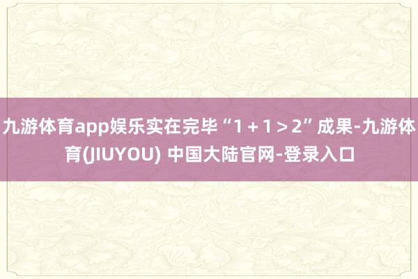 九游体育app娱乐实在完毕“1+1>2”成果-九游体育(JIUYOU) 中国大陆官网-登录入口