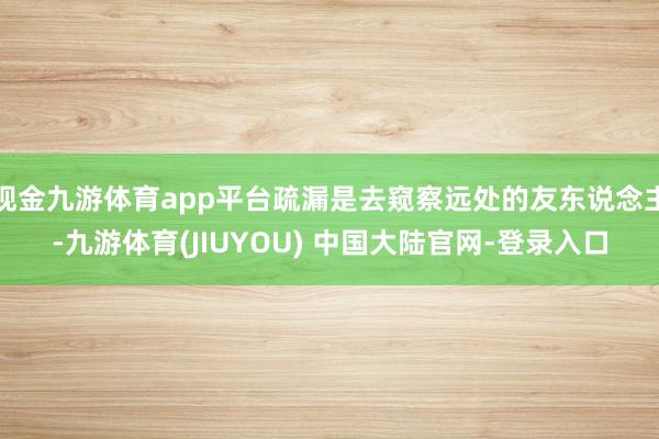 现金九游体育app平台疏漏是去窥察远处的友东说念主-九游体育(JIUYOU) 中国大陆官网-登录入口