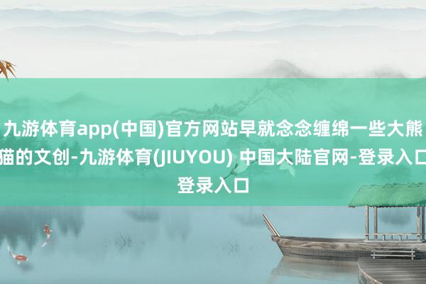 九游体育app(中国)官方网站早就念念缠绵一些大熊猫的文创-九游体育(JIUYOU) 中国大陆官网-登录入口