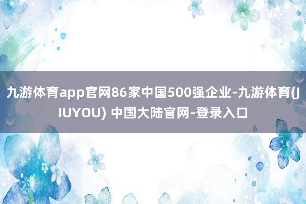 九游体育app官网86家中国500强企业-九游体育(JIUYOU) 中国大陆官网-登录入口