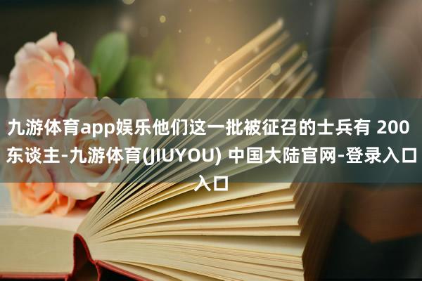九游体育app娱乐他们这一批被征召的士兵有 200 东谈主-九游体育(JIUYOU) 中国大陆官网-登录入口