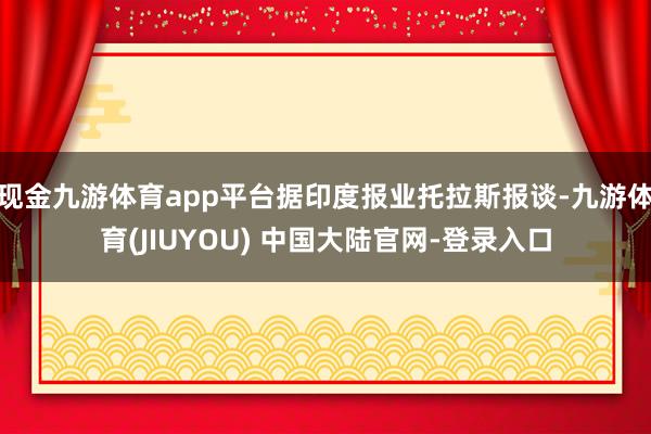 现金九游体育app平台据印度报业托拉斯报谈-九游体育(JIUYOU) 中国大陆官网-登录入口