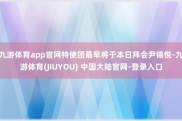 九游体育app官网特使团最早将于本日拜会尹锡悦-九游体育(JIUYOU) 中国大陆官网-登录入口