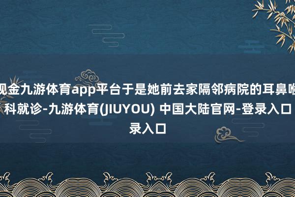 现金九游体育app平台于是她前去家隔邻病院的耳鼻喉科就诊-九游体育(JIUYOU) 中国大陆官网-登录入口