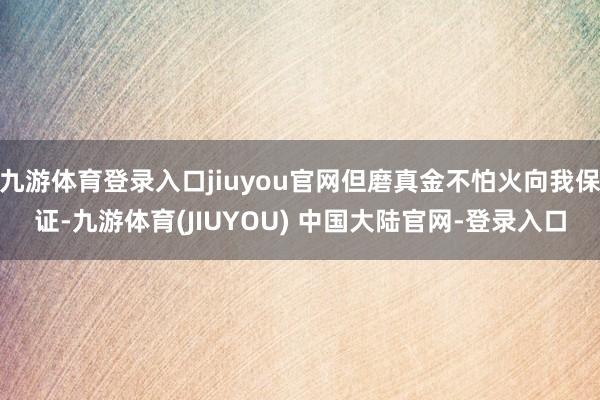 九游体育登录入口jiuyou官网但磨真金不怕火向我保证-九游体育(JIUYOU) 中国大陆官网-登录入口