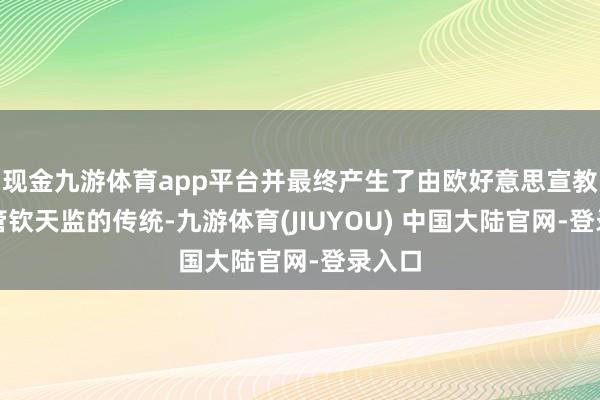现金九游体育app平台并最终产生了由欧好意思宣教士掌管钦天监的传统-九游体育(JIUYOU) 中国大陆官网-登录入口