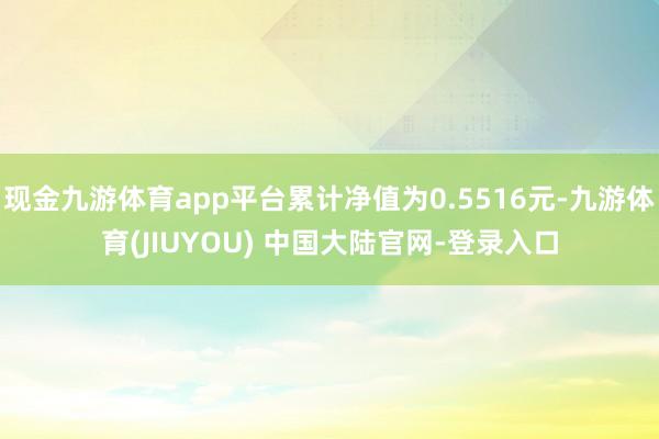 现金九游体育app平台累计净值为0.5516元-九游体育(JIUYOU) 中国大陆官网-登录入口